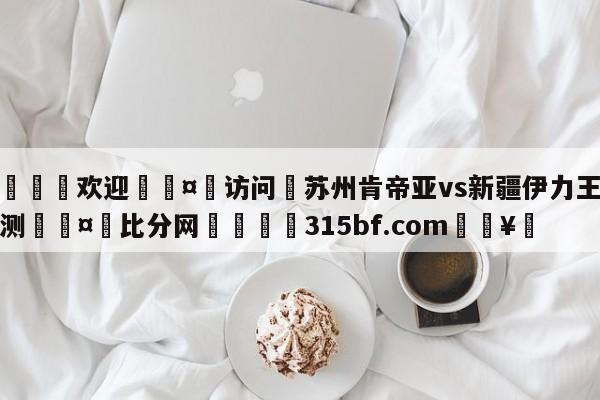 🍏欢迎🤸访问⚽苏州肯帝亚vs新疆伊力王酒预测🤟比分网🛑315bf.com🥚