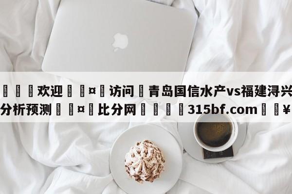 🍏欢迎🤸访问⚽青岛国信水产vs福建浔兴股份分析预测🤟比分网🛑315bf.com🥚