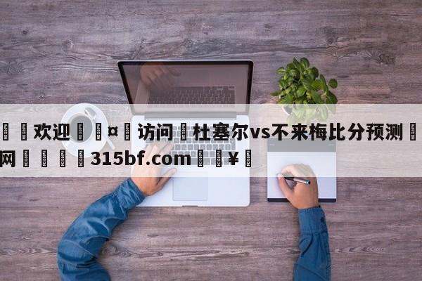 🍏欢迎🤸访问⚽杜塞尔vs不来梅比分预测🤟比分网🛑315bf.com🥚