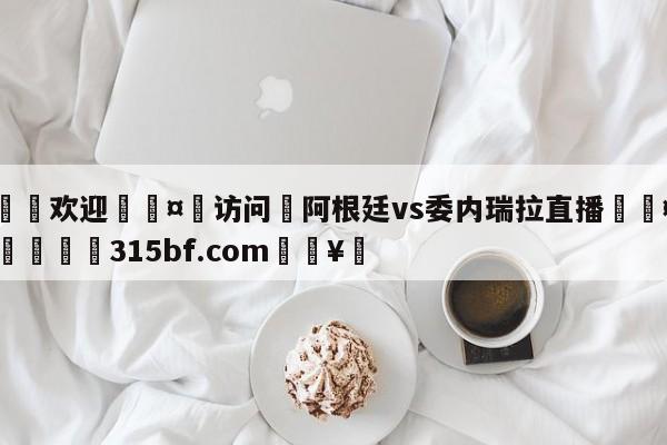 🍏欢迎🤸访问⚽阿根廷vs委内瑞拉直播🤟比分网🛑315bf.com🥚