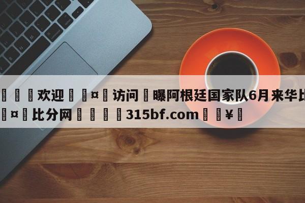 🍏欢迎🤸访问⚽曝阿根廷国家队6月来华比赛🤟比分网🛑315bf.com🥚