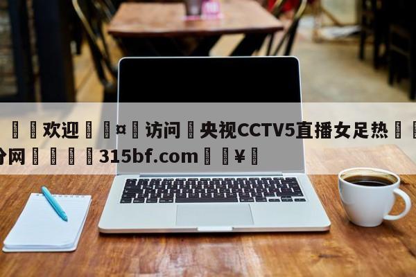 🍏欢迎🤸访问⚽央视CCTV5直播女足热🤟比分网🛑315bf.com🥚