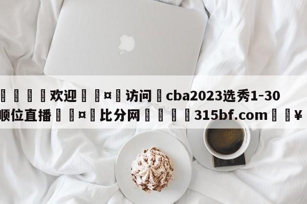 🍏欢迎🤸访问⚽cba2023选秀1-30顺位直播🤟比分网🛑315bf.com🥚