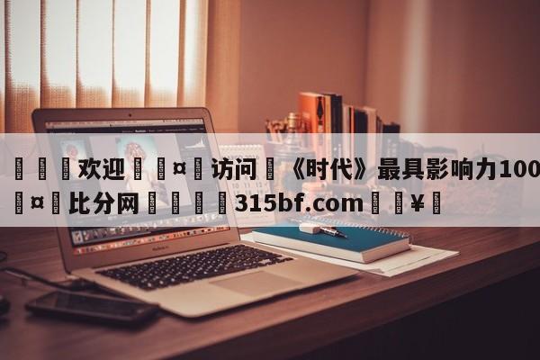 🍏欢迎🤸访问⚽《时代》最具影响力100人🤟比分网🛑315bf.com🥚