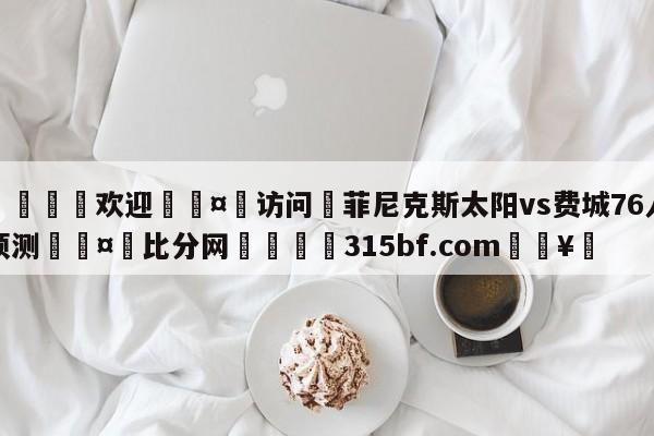 🍏欢迎🤸访问⚽菲尼克斯太阳vs费城76人预测🤟比分网🛑315bf.com🥚