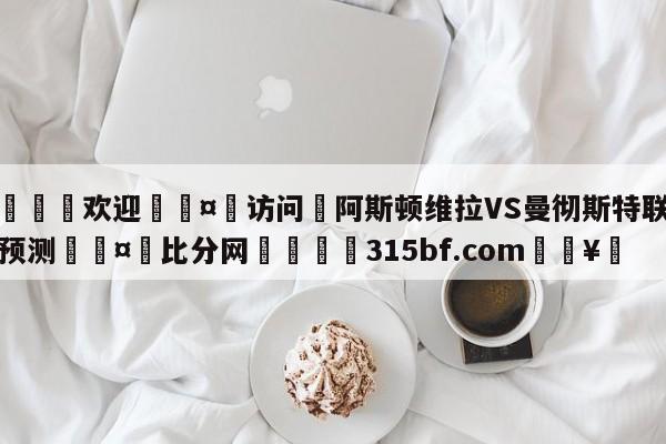 🍏欢迎🤸访问⚽阿斯顿维拉VS曼彻斯特联对阵预测🤟比分网🛑315bf.com🥚