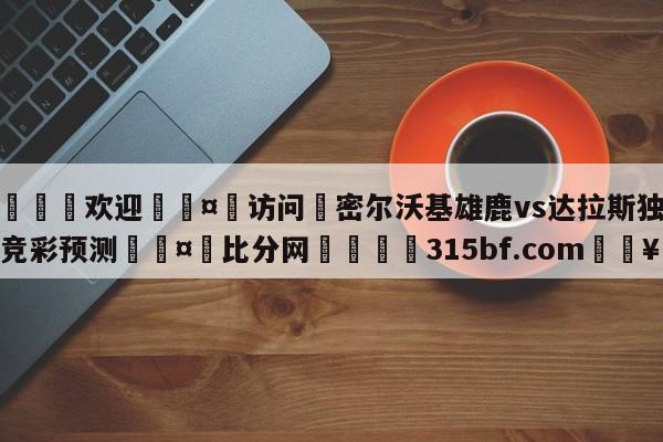 🍏欢迎🤸访问⚽密尔沃基雄鹿vs达拉斯独行侠竞彩预测🤟比分网🛑315bf.com🥚