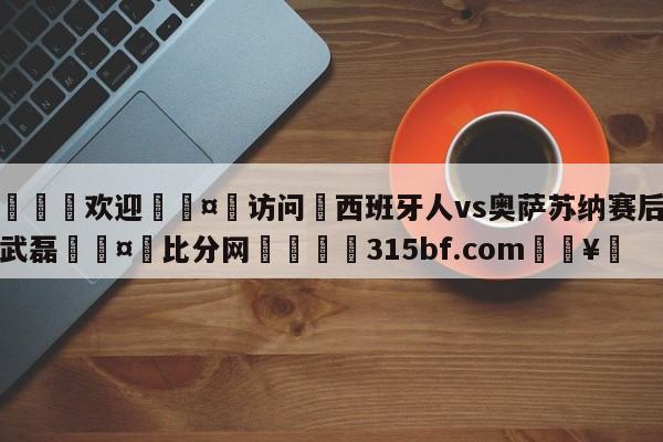 🍏欢迎🤸访问⚽西班牙人vs奥萨苏纳赛后评分武磊🤟比分网🛑315bf.com🥚