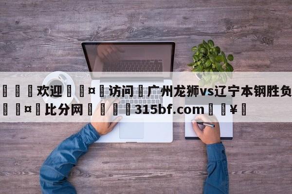 🍏欢迎🤸访问⚽广州龙狮vs辽宁本钢胜负预测🤟比分网🛑315bf.com🥚