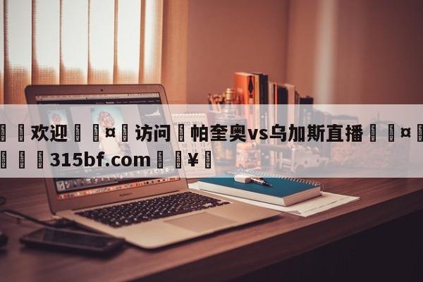 🍏欢迎🤸访问⚽帕奎奥vs乌加斯直播🤟比分网🛑315bf.com🥚
