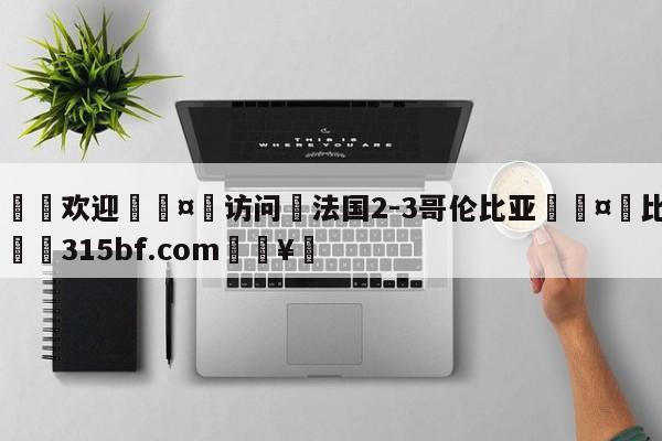 🍏欢迎🤸访问⚽法国2-3哥伦比亚🤟比分网🛑315bf.com🥚