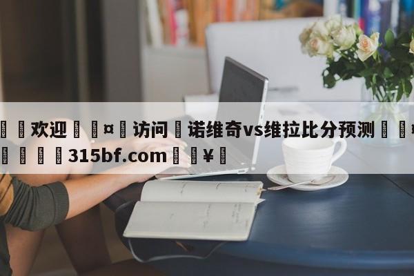 🍏欢迎🤸访问⚽诺维奇vs维拉比分预测🤟比分网🛑315bf.com🥚