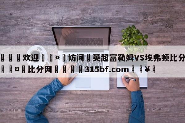 🍏欢迎🤸访问⚽英超富勒姆VS埃弗顿比分预测🤟比分网🛑315bf.com🥚