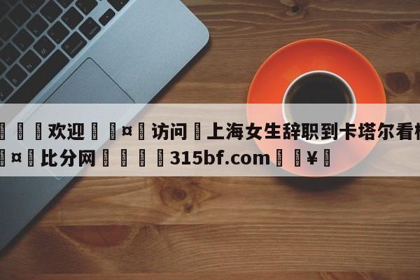 🍏欢迎🤸访问⚽上海女生辞职到卡塔尔看梅西🤟比分网🛑315bf.com🥚
