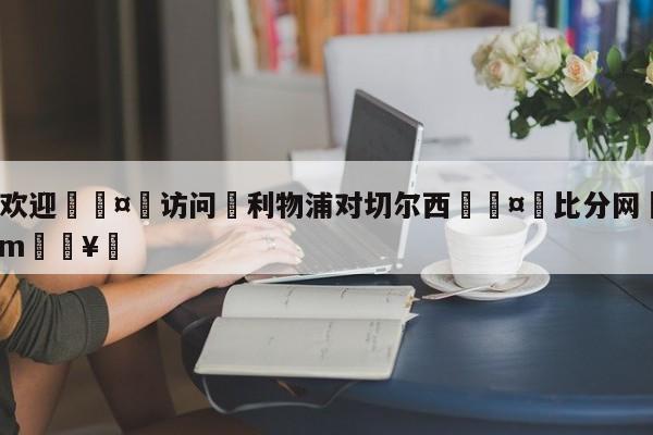 🍏欢迎🤸访问⚽利物浦对切尔西🤟比分网🛑315bf.com🥚