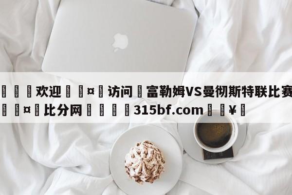 🍏欢迎🤸访问⚽富勒姆VS曼彻斯特联比赛预测🤟比分网🛑315bf.com🥚