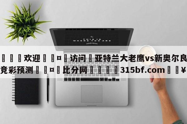 🍏欢迎🤸访问⚽亚特兰大老鹰vs新奥尔良鹈鹕竞彩预测🤟比分网🛑315bf.com🥚