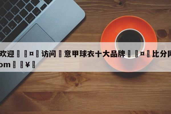 🍏欢迎🤸访问⚽意甲球衣十大品牌🤟比分网🛑315bf.com🥚