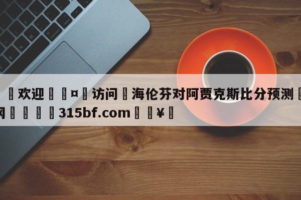 🍏欢迎🤸访问⚽海伦芬对阿贾克斯比分预测🤟比分网🛑315bf.com🥚