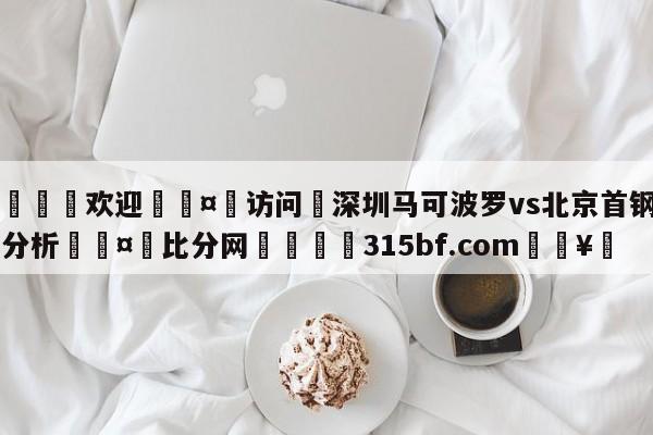 🍏欢迎🤸访问⚽深圳马可波罗vs北京首钢盘口分析🤟比分网🛑315bf.com🥚