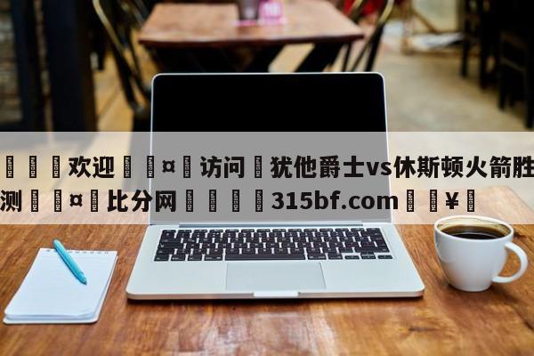 🍏欢迎🤸访问⚽犹他爵士vs休斯顿火箭胜负预测🤟比分网🛑315bf.com🥚