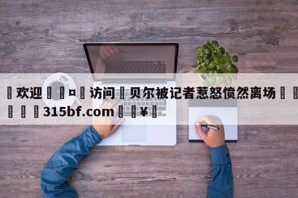 🍏欢迎🤸访问⚽贝尔被记者惹怒愤然离场🤟比分网🛑315bf.com🥚