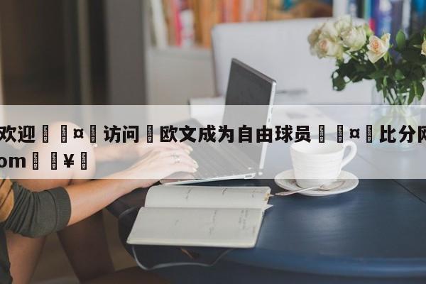 🍏欢迎🤸访问⚽欧文成为自由球员🤟比分网🛑315bf.com🥚