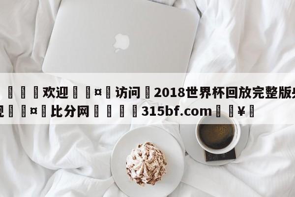 🍏欢迎🤸访问⚽2018世界杯回放完整版央视🤟比分网🛑315bf.com🥚